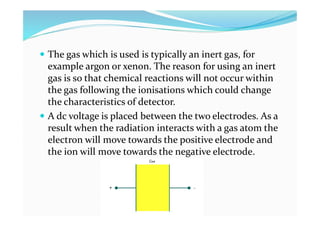  The gas which is used is typically an inert gas, for
example argon or xenon. The reason for using an inert
gas is so that chemical reactions will not occur within
the gas following the ionisations which could change
the characteristics of detector.
 A dc voltage is placed between the two electrodes. As a
result when the radiation interacts with a gas atom the
electron will move towards the positive electrode and
the ion will move towards the negative electrode.
 