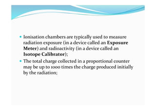  Ionisation chambers are typically used to measure
radiation exposure (in a device called an Exposure
Meter) and radioactivity (in a device called an
Isotope Calibrator);
 The total charge collected in a proportional counter
may be up to 1000 times the charge produced initially
by the radiation;
 