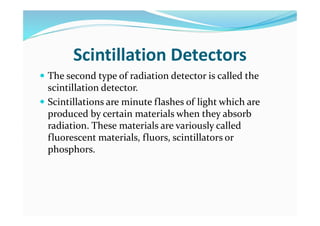 Scintillation Detectors
 The second type of radiation detector is called the
scintillation detector.
 Scintillations are minute flashes of light which are
produced by certain materials when they absorb
radiation. These materials are variously called
fluorescent materials, fluors, scintillators or
phosphors.
 