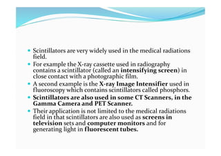  Scintillators are very widely used in the medical radiations
field.
 For example the X-ray cassette used in radiography
contains a scintillator (called an intensifying screen) in
close contact with a photographic film.
 A second example is the X-ray Image Intensifier used in
fluoroscopy which contains scintillators called phosphors.
 Scintillators are also used in some CT Scanners, in the
Gamma Camera and PET Scanner.
 Their application is not limited to the medical radiations
field in that scintillators are also used as screens in
television sets and computer monitors and for
generating light in fluorescent tubes.
 