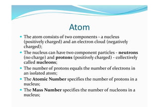 Atom
 The atom consists of two components - a nucleus
(positively charged) and an electron cloud (negatively
charged);
 The nucleus can have two component particles - neutrons
(no charge) and protons (positively charged) - collectively
called nucleons;
 The number of protons equals the number of electrons in
an isolated atom;
 The Atomic Number specifies the number of protons in a
nucleus;
 The Mass Number specifies the number of nucleons in a
nucleus;
 