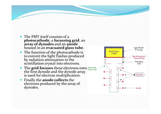  The PMT itself consists of a
photocathode, a focussing grid, an
array of dynodes and an anode
housed in an evacuated glass tube.
 The function of the photocathode is
to convert the light flashes produced
by radiation attenuation in the
scintillation crystal into electrons.
 The grid focuses these electrons onto
the first dynode and the dynode array
is used for electron multiplication.
 Finally the anode collects the
electrons produced by the array of
dynodes.
 