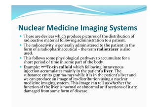 Nuclear Medicine Imaging Systems
 These are devices which produce pictures of the distribution of
radioactive material following administration to a patient.
 The radioactivity is generally administered to the patient in the
form of a radiopharmaceutical - the term radiotracer is also
used.
 This follows some physiological pathway to accumulate for a
short period of time in some part of the body.
 Example: 99mTc-tin colloid which following intravenous
injection accumulates mainly in the patient's liver. The
substance emits gamma-rays while it is in the patient's liver and
we can produce an image of its distribution using a nuclear
medicine imaging system. This image can tell us whether the
function of the liver is normal or abnormal or if sections of it are
damaged from some form of disease.
 
