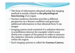  The form of information obtained using this imaging
method is mainly related to the physiological
functioning of an organ.
 Nuclear medicine therefore provides a different
perspective on a disease condition and generates
additional information to that obtained from X-ray
images.
 Imaging system used consisted of a radiation detector
(a scintillation detector for example) which scans
slowly over a region of the patient in order to measure
the radiation intensity emitted from individual points
within the region.
 Such imaging systems is called the Gamma Camera.
 