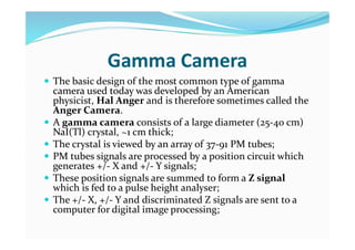 Gamma Camera
 The basic design of the most common type of gamma
camera used today was developed by an American
physicist, Hal Anger and is therefore sometimes called the
Anger Camera.
 A gamma camera consists of a large diameter (25-40 cm)
NaI(Tl) crystal, ~1 cm thick;
 The crystal is viewed by an array of 37-91 PM tubes;
 PM tubes signals are processed by a position circuit which
generates +/- X and +/- Y signals;
 These position signals are summed to form a Z signal
which is fed to a pulse height analyser;
 The +/- X, +/- Y and discriminated Z signals are sent to a
computer for digital image processing;
 