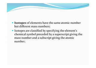  Isotopes of elements have the same atomic number
but different mass numbers;
 Isotopes are classified by specifying the element's
chemical symbol preceded by a superscript giving the
mass number and a subscript giving the atomic
number;
 