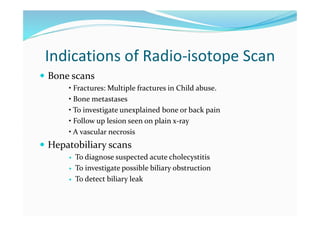 Indications of Radio-isotope Scan
 Bone scans
• Fractures: Multiple fractures in Child abuse.
• Bone metastases
• To investigate unexplained bone or back pain
• Follow up lesion seen on plain x-ray
• A vascular necrosis
 Hepatobiliary scans
 To diagnose suspected acute cholecystitis
 To investigate possible biliary obstruction
 To detect biliary leak
 