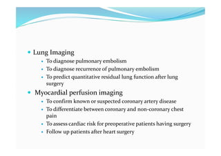  Lung Imaging
 To diagnose pulmonary embolism
 To diagnose recurrence of pulmonary embolism
 To predict quantitative residual lung function after lung
surgery
 Myocardial perfusion imaging
 To confirm known or suspected coronary artery disease
 To differentiate between coronary and non-coronary chest
pain
 To assess cardiac risk for preoperative patients having surgery
 Follow up patients after heart surgery
 