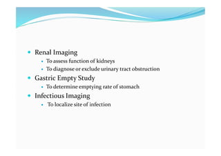  Renal Imaging
 To assess function of kidneys
 To diagnose or exclude urinary tract obstruction
 Gastric Empty Study
 To determine emptying rate of stomach
 Infectious Imaging
 To localize site of infection
 