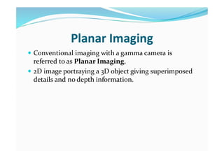 Planar Imaging
 Conventional imaging with a gamma camera is
referred to as Planar Imaging,
 2D image portraying a 3D object giving superimposed
details and no depth information.
 