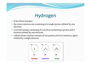 Hydrogen
 It has three isotopes:
 the most common one consisting of a single proton orbited by one
electron,
 a second isotope consisting of a nucleus containing a proton and a
neutron orbited by one electron,
 a third whose nucleus consists of one proton and two neutrons, again
orbited by a single electron.
 