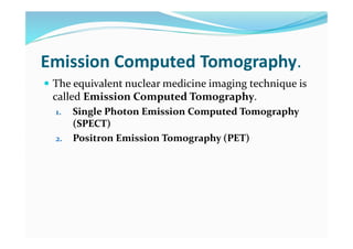 Emission Computed Tomography.
 The equivalent nuclear medicine imaging technique is
called Emission Computed Tomography.
1. Single Photon Emission Computed Tomography
(SPECT)
2. Positron Emission Tomography (PET)
 