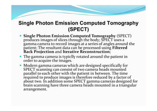 Single Photon Emission Computed Tomography
(SPECT)
 Single Photon Emission Computed Tomography (SPECT)
produces images of slices through the body; SPECT uses a
gamma camera to record images at a series of angles around the
patient; The resultant data can be processed using Filtered
Back Projection and Iterative Reconstruction;
 The gamma camera is typiclly rotated around the patient in
order to acquire the images.
 Modern gamma cameras which are designed specifically for
SPECT scanning can consist of two camera heads mounted
parallel to each other with the patient in between. The time
required to produce images is therefore reduced by a factor of
about two. In addition some SPECT gamma cameras designed for
brain scanning have three camera heads mounted in a triangular
arrangement.
 