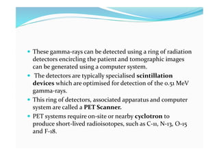  These gamma-rays can be detected using a ring of radiation
detectors encircling the patient and tomographic images
can be generated using a computer system.
 The detectors are typically specialised scintillation
devices which are optimised for detection of the 0.51 MeV
gamma-rays.
 This ring of detectors, associated apparatus and computer
system are called a PET Scanner.
 PET systems require on-site or nearby cyclotron to
produce short-lived radioisotopes, such as C-11, N-13, O-15
and F-18.
 