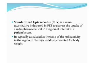  Standardized Uptake Value (SUV) is a semi-
quantitative index used in PET to express the uptake of
a radiopharmaceutical in a region of interest of a
patient's scan.
 Its typically calculated as the ratio of the radioactivity
in the region to the injected dose, corrected for body
weight.
 