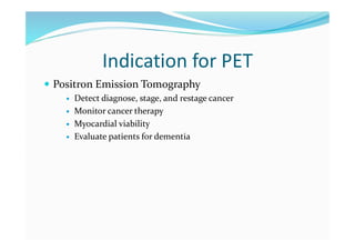 Indication for PET
 Positron Emission Tomography
 Detect diagnose, stage, and restage cancer
 Monitor cancer therapy
 Myocardial viability
 Evaluate patients for dementia
 