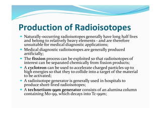 Production of Radioisotopes
 Naturally-occurring radioisotopes generally have long half lives
and belong to relatively heavy elements - and are therefore
unsuitable for medical diagnostic applications;
 Medical diagnostic radioisotopes are generally produced
artificially;
 The fission process can be exploited so that radioisotopes of
interest can be separated chemically from fission products;
 A cyclotron can be used to accelerate charged particles up to
high energies so that they to collide into a target of the material
to be activated;
 A radioisotope generator is generally used in hospitals to
produce short-lived radioisotopes;
 A technetium-99m generator consists of an alumina column
containing Mo-99, which decays into Tc-99m;
 