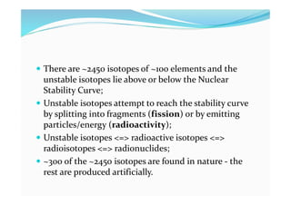  There are ~2450 isotopes of ~100 elements and the
unstable isotopes lie above or below the Nuclear
Stability Curve;
 Unstable isotopes attempt to reach the stability curve
by splitting into fragments (fission) or by emitting
particles/energy (radioactivity);
 Unstable isotopes <=> radioactive isotopes <=>
radioisotopes <=> radionuclides;
 ~300 of the ~2450 isotopes are found in nature - the
rest are produced artificially.
 