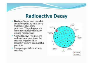 Radioactive Decay
 Fission: Some heavy nuclei
decay by splitting into 2 or 3
fragments plus some
neutrons. These fragments
form new nuclei which are
usually radioactive;
 Alpha Decay: Two protons
and two neutrons leave the
nucleus together in an
assembly known as an alpha-
particle;
 An alpha-particle is a He-4
nucleus;
 