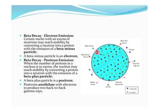  Beta Decay - Electron Emission:
Certain nuclei with an excess of
neutrons may reach stability by
converting a neutron into a proton
with the emission of a beta-minus
particle;
 A beta-minus particle is an electron;
 Beta Decay - Positron Emission:
When the number of protons in a
nucleus is in excess, the nucleus may
reach stability by converting a proton
into a neutron with the emission of a
beta-plus particle;
 A beta-plus particle is a positron;
 Positrons annihilate with electrons
to produce two back-to-back
gamma-rays;
 