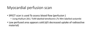 Myocardial perfusion scan
• SPECT scan is used To assess blood flow (perfusion )
• Using thallium 201 / Tc99 labelled tetrofosmin /Tc 99m labelled sestamibi
• Low perfused area appears cold (d/t decreased uptake of radioactive
material)
 