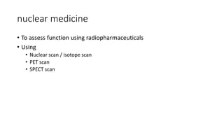 nuclear medicine
• To assess function using radiopharmaceuticals
• Using
• Nuclear scan / isotope scan
• PET scan
• SPECT scan
 