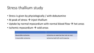 Stress thallium study
• Stress is given by physiologically / with dobutamine
• At peak of stress  inject thallium
• Uptake by normal myocardium with normal blood flow  hot areas
• Ischemic myocardium  cold areas
Reversible ischemia Ischemia on exercise but not on rest
Irreversible ischemia Ischemia both @ rest & execise
 