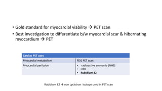 • Gold standard for myocardial viability  PET scan
• Best investigation to differentiate b/w myocardial scar & hibernating
myocardium  PET
Cardiac PET uses
Myocardial metabolism FDG PET scan
Myocardial perfusion • radioactive ammonia (NH3)
• H20
• Rubidium 82
Rubidium 82  non cyclotron isotope used in PET scan
 