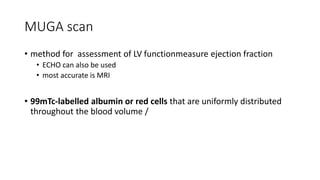 MUGA scan
• method for assessment of LV functionmeasure ejection fraction
• ECHO can also be used
• most accurate is MRI
• 99mTc-labelled albumin or red cells that are uniformly distributed
throughout the blood volume /
 