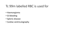 Tc 99m labelled RBC is used for
• Haemangioma
• GI bleeding
• Splenic disease
• Cardiac ventriculography
 