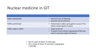 Nuclear medicine in GIT
Tc99m labelled RBC • Minimal lower GI Bleeding
• Sensitive test (0.1ml/min)
Tc99m pertechnate • Pertechnate is taken up by gastric mucosa  to
detect ectopic gastric mucosa
Tc99m sulphur colloid • Taken by RE cell
• To detect Focal nodular hyperaplasia (FNH) also
used in accessory spleen & abscess
• IOC for upper GI bleed  endoscopy
• IOC in lower GI bleed  mesenteric angiography
/ Tc99 RBC
 