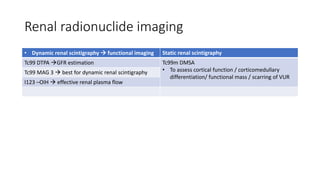 Renal radionuclide imaging
• Dynamic renal scintigraphy  functional imaging Static renal scintigraphy
Tc99 DTPA GFR estimation Tc99m DMSA
• To assess cortical function / corticomedullary
differentiation/ functional mass / scarring of VUR
Tc99 MAG 3  best for dynamic renal scintigraphy
I123 –OIH  effective renal plasma flow
 