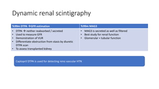 Dynamic renal scintigraphy
Tc99m DTPA GFR estimation Tc99m MAG3
• DTPA  neither reabsorbed / secreted
• Used to measure GFR
• Demonstration of VUR
• Differentiate obstruction from stasis by diuretic
DTPA scan
• To assess transplanted kidney
• MAG3 is secreted as well as filtered
• Best study for renal function
• Glomerular + tubular function
Captopril DTPA is used for detecting reno vascular HTN
 