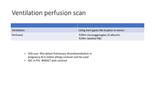 Ventilation perfusion scan
Ventilation Using inert gases like krypton or xenon
Perfusion Tc99m microaggreagtes of albumin
Tc99m labelled RBC
• V/Q scan to detect Pulmonary thromboembolism in
pregnancy & In iodine allergy contrast cant be used
• IOC in PTE MDCT with contrast
 