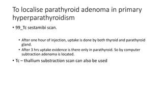 To localise parathyroid adenoma in primary
hyperparathyroidism
• 99_Tc sestamibi scan.
• After one hour of injection, uptake is done by both thyroid and parathyroid
gland.
• After 3 hrs uptake evidence is there only in parathyroid. So by computer
subtraction adenoma is located.
• Tc – thallium substraction scan can also be used
 
