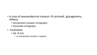• In case of neuroendocrine tumours  carcinoid , glucaganoma ,
VIPoma
• Somatostatin receptor scintigraphy
• Octreotide scintigraphy
• insulinoma
• IOC  EUS
• As somatostatin receptor is negative
 