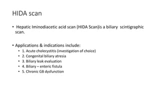 HIDA scan
• Hepatic Iminodiacetic acid scan (HIDA Scan)is a biliary scintigraphic
scan.
• Applications & indications include:
• 1. Acute cholecystitis (investigation of choice)
• 2. Congenital biliary atresia
• 3. Biliary leak evaluation
• 4. Biliary – enteric fistula
• 5. Chronic GB dysfunction
 