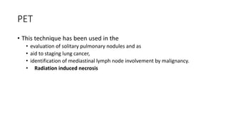 PET
• This technique has been used in the
• evaluation of solitary pulmonary nodules and as
• aid to staging lung cancer,
• identification of mediastinal lymph node involvement by malignancy.
• Radiation induced necrosis
 