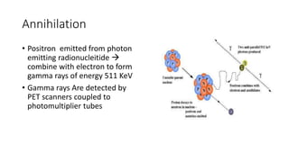 Annihilation
• Positron emitted from photon
emitting radionucleitide 
combine with electron to form
gamma rays of energy 511 KeV
• Gamma rays Are detected by
PET scanners coupled to
photomultiplier tubes
 