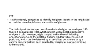 • PET
• It is increasingly being used to identify malignant lesions in the lung based
on their increased uptake and metabolism of glucose.
• The technique involves injection of a radiolabeled glucose analogue, 18f-
fluoro-2-deoxyglucose (fdg), which is taken up by metabolically active
malignant cells. However, fdg is trapped within the cell following
phosphorylation, and the unstable fluorine 18 decays by emission of
positrons, which can be detected by a specialized pet camera or by a
gamma camera that has been adapted for imaging of positron-emitting
radionuclides.
 
