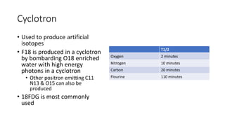 Cyclotron
• Used to produce artificial
isotopes
• F18 is produced in a cyclotron
by bombarding O18 enriched
water with high energy
photons in a cyclotron
• Other positron emitting C11
N13 & O15 can also be
produced
• 18FDG is most commonly
used
T1/2
Oxygen 2 minutes
Nitrogen 10 minutes
Carbon 20 minutes
Flourine 110 minutes
 
