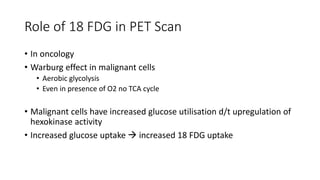 Role of 18 FDG in PET Scan
• In oncology
• Warburg effect in malignant cells
• Aerobic glycolysis
• Even in presence of O2 no TCA cycle
• Malignant cells have increased glucose utilisation d/t upregulation of
hexokinase activity
• Increased glucose uptake  increased 18 FDG uptake
 