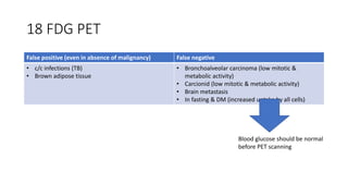18 FDG PET
False positive (even in absence of malignancy) False negative
• c/c infections (TB)
• Brown adipose tissue
• Bronchoalveolar carcinoma (low mitotic &
metabolic activity)
• Carcionid (low mitotic & metabolic activity)
• Brain metastasis
• In fasting & DM (increased uptake by all cells)
Blood glucose should be normal
before PET scanning
 