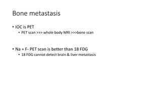 Bone metastasis
• IOC is PET
• PET scan >>> whole body MRI >>>bone scan
• Na + F- PET scan is better than 18 FDG
• 18 FDG cannot detect brain & liver metastasis
 