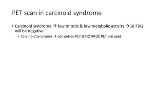 PET scan in carcinoid syndrome
• Carcinoid syndrome  low mitotic & low metabolic activity 18 FDG
will be negative
• Carcinoid syndrome  octreotide PET & DOTATOC PET are used
 