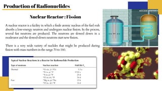 Production of Radionuclides
Nuclear Reactor : Fission
A nuclear reactor is a facility in which a fissile atomic nucleus of the fuel rods
absorbs a low-energy neutron and undergoes nuclear fission. In the process,
several fast neutrons are produced. The neutrons are slowed down in a
moderator and the slowed-down neutrons start new fission.
There is a very wide variety of nuclides that might be produced during
fission with mass numbers in the range 70 to 160.
 