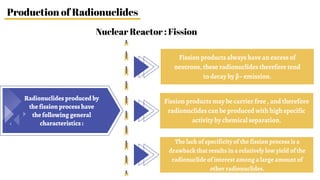 Nuclear Reactor : Fission
Production of Radionuclides
Fission products always have an excess of
neutrons, these radionuclides therefore tend
to decay by β– emission.
Fission products may be carrier free , and therefore
radionuclides can be produced with high specific
activity by chemical separation.
The lack of specificity of the fission process is a
drawback that results in a relatively low yield of the
radionuclide of interest among a large amount of
other radionuclides.
Radionuclides produced by
the fission process have
the following general
characteristics :
 