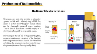 Generators are units that contain a radioactive
“parent” nuclide with a relatively long half‐life that
decays to a short‐lived “daughter” nuclide which
can be chemically extracted when required.
They’re devices that allows a weekly supply of a
short lived radionuclide to be available on site.
Depending on the half-life of the parent/daughter,
regular separation and extraction of the daughter
from the parent can occur. Elution, also referred to
as ‘milking the generator’, can be repeated because
the parent replenishes the daughter by decay.
Radionuclides Generators
Production of Radionuclides
 