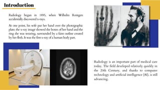 Radiology began in 1895, when Wilhelm Rontgen
accidentally discovered x-rays.
At one point, his wife put her hand over the photographic
plate; the x-ray image showed the bones of her hand and the
ring she was wearing, surrounded by a faint outline created
by her flesh. It was the first x-ray of a human body part.
Radiology is an important part of medical care
today. The field developed relatively quickly in
the 20th Century, and thanks to computer
technology and artificial intelligence (AI), is still
advancing.
Introduction
 