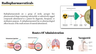 Radiopharmaceuticals are a group of sterile, pyrogen free
pharmaceutical drugs containing radionuclide or radioactively tagged
compounds administered to a patient for diagnostic, therapeutic or
sterilization purposes. A radiopharmaceutical has no pharmacological
effects because of the small amount of material administered.
Oral Nasogastric
Routes Of Administration
Radiopharmaceuticals
 